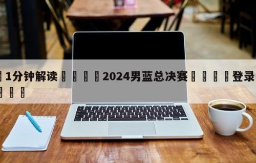 💦1分钟解读👇2024男蓝总决赛👇登录🍏入口💯